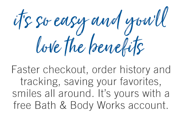 It's so easy and you'll love the benefits. Faster checkout, order history and tracking, saving your favorites, smiles all around. It's yours with a free Bath & Body Works account.